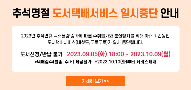 2023년 추석 명절이 다가옴에 따라 택배량 증가에 따른 수취 불가로 인해
택배서비스가 원활히 제공되지 못하는 관계로
도서관택배서비스(내 생애 첫 도서관, 두루두루)가 일시 중단됨을 알려드립니다.

* 도서신청 및 반납 불가 : 2023.09.05(화) ~ 10.09(월)
   * 10월 10일(화)부터 도서발송/반납신청 가능