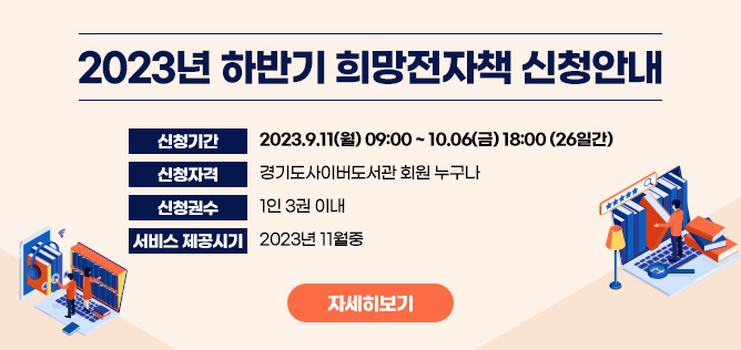 ○ 신청기간 : 2023.9.11(월) 09:00 ~ 10.06(금) 18:00 (26일간)
○ 신청방법 : 경기도사이버도서관 홈페이지 > 소통마당 > 희망전자책 신청 메뉴 (신청기간에만 접수가능!)
○ 신청자격 : 경기도사이버도서관 회원 누구나
○ 신청권수 : 1인 3권 이내
○ 구입조건 : 경기도사이버도서관에서 운영하는 전자책 솔루션으로 이용 가능한 전자책 중 기관 판매 및 서비스가 가능한 자료
○ 서비스 제공시기 : 2023년 11월중